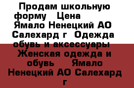 Продам школьную форму › Цена ­ 3 000 - Ямало-Ненецкий АО, Салехард г. Одежда, обувь и аксессуары » Женская одежда и обувь   . Ямало-Ненецкий АО,Салехард г.